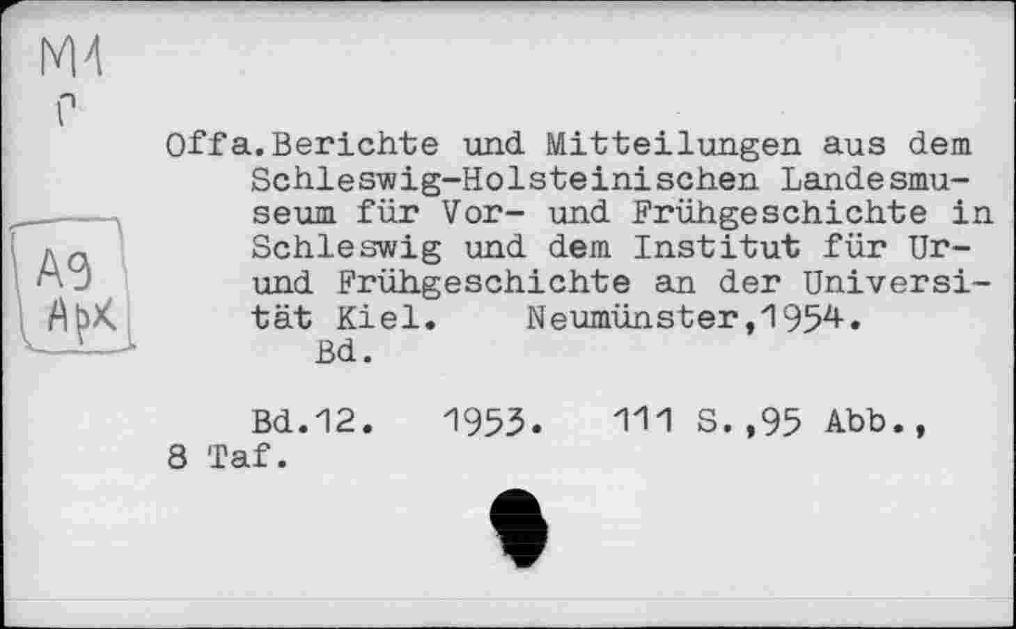 ﻿ж
Л
Offa.Berichte und Mitteilungen aus dem Schleswig-Holsteinischen Landesmuseum für Vor- und Frühgeschichte in Schleswig und dem Institut für Ur-und Frühgeschichte an der Universität Kiel. Neumünster,1954.
Bd.
Bd.12.	195З. Ш S. ,95 Abb.,
8 Taf.